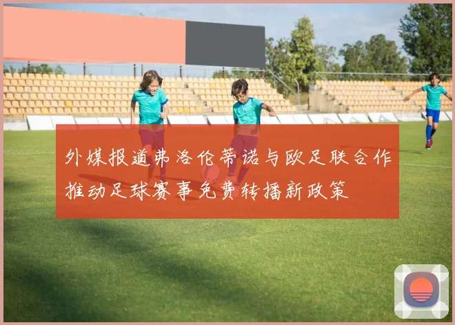 外媒报道弗洛伦蒂诺与欧足联合作推动足球赛事免费转播新政策