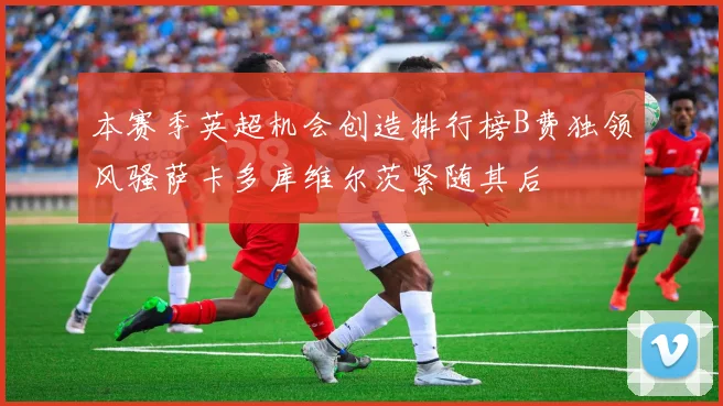 本赛季英超机会创造排行榜B费独领风骚萨卡多库维尔茨紧随其后
