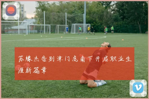 苏缘杰告别津门虎南下开启职业生涯新篇章