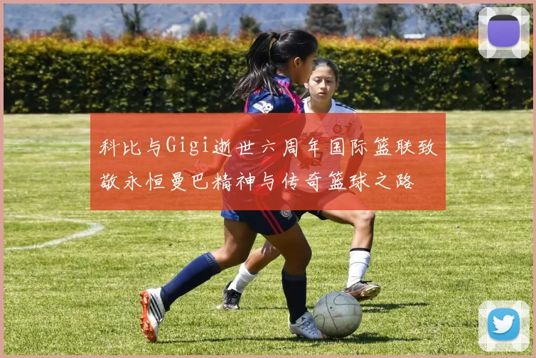 科比与Gigi逝世六周年国际篮联致敬永恒曼巴精神与传奇篮球之路