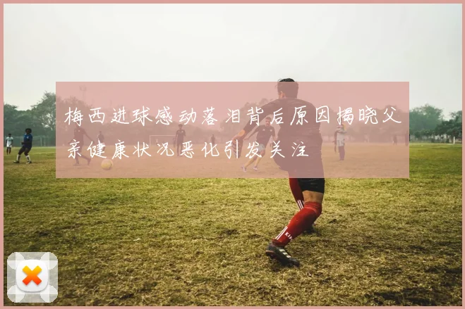 梅西进球感动落泪背后原因揭晓父亲健康状况恶化引发关注