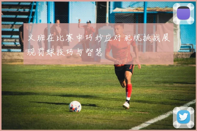 文班在比赛中巧妙应对犯规挑战展现罚球技巧与智慧
