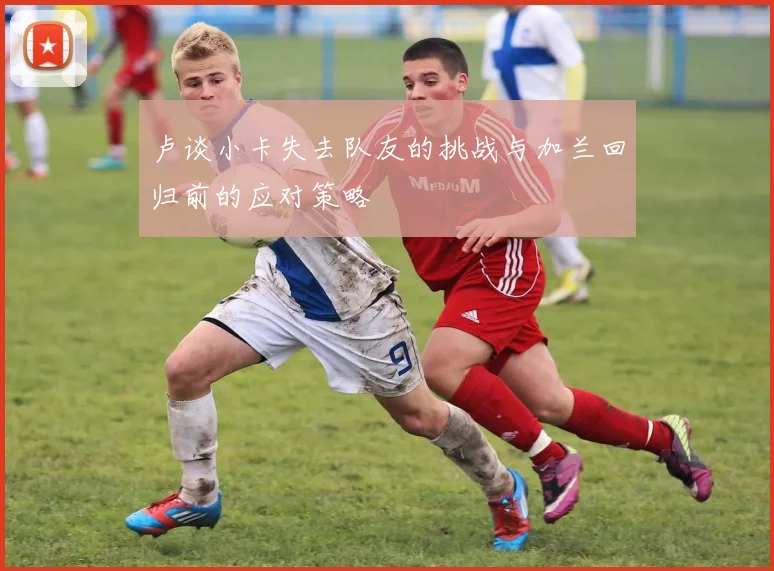 卢谈小卡失去队友的挑战与加兰回归前的应对策略