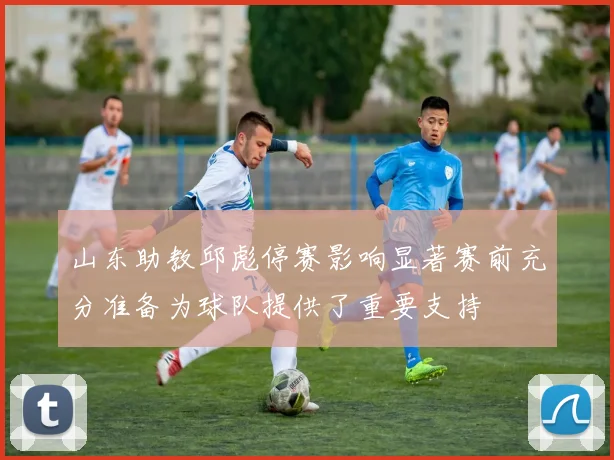 山东助教邱彪停赛影响显著赛前充分准备为球队提供了重要支持