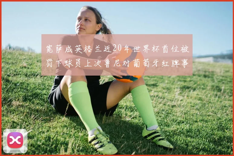 宽萨成英格兰近20年世界杯首位被罚下球员上次鲁尼对葡萄牙红牌事件回顾