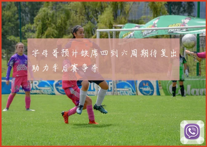 字母哥预计缺席四到六周期待复出助力季后赛争夺