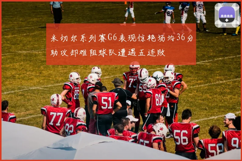 米切尔系列赛G6表现惊艳场均36分助攻却难阻球队遭遇五连败