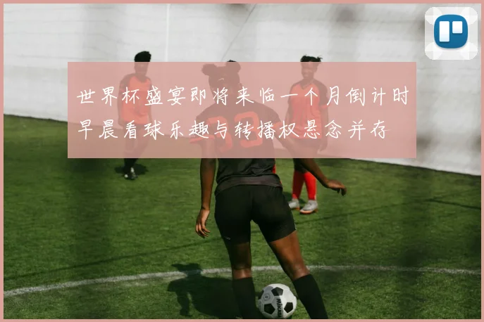 世界杯盛宴即将来临一个月倒计时早晨看球乐趣与转播权悬念并存
