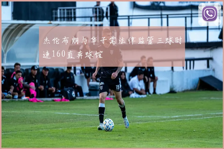 杰伦布朗与华子需法律监管三球时速160直奔球馆